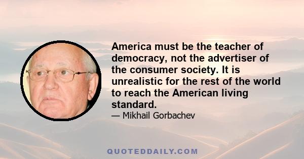 America must be the teacher of democracy, not the advertiser of the consumer society. It is unrealistic for the rest of the world to reach the American living standard.