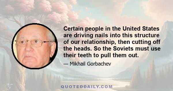 Certain people in the United States are driving nails into this structure of our relationship, then cutting off the heads. So the Soviets must use their teeth to pull them out.