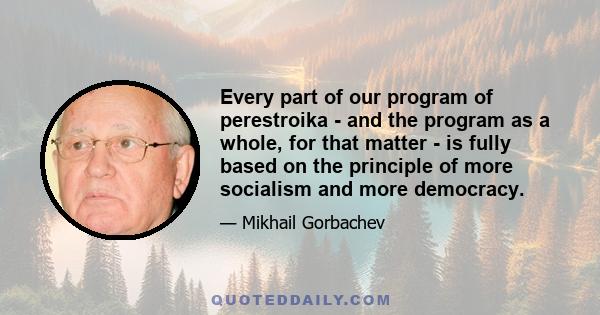 Every part of our program of perestroika - and the program as a whole, for that matter - is fully based on the principle of more socialism and more democracy.