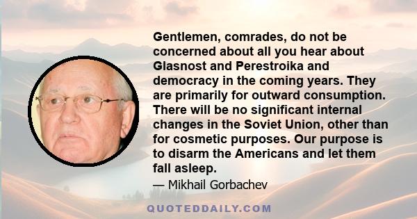 Gentlemen, comrades, do not be concerned about all you hear about Glasnost and Perestroika and democracy in the coming years. They are primarily for outward consumption. There will be no significant internal changes in