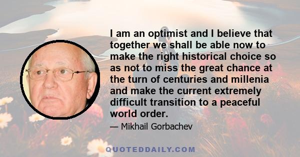 I am an optimist and I believe that together we shall be able now to make the right historical choice so as not to miss the great chance at the turn of centuries and millenia and make the current extremely difficult