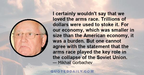 I certainly wouldn't say that we loved the arms race. Trillions of dollars were used to stoke it. For our economy, which was smaller in size than the American economy, it was a burden. But one cannot agree with the