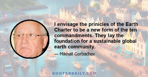 I envisage the prinicles of the Earth Charter to be a new form of the ten commandments. They lay the foundation for a sustainable global earth community.