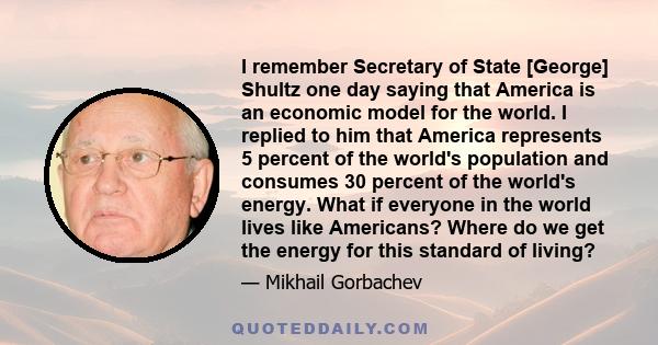 I remember Secretary of State [George] Shultz one day saying that America is an economic model for the world. I replied to him that America represents 5 percent of the world's population and consumes 30 percent of the