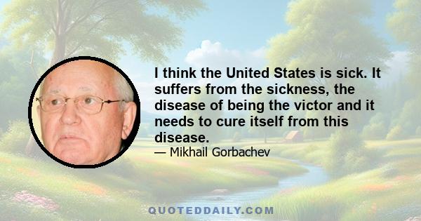 I think the United States is sick. It suffers from the sickness, the disease of being the victor and it needs to cure itself from this disease.