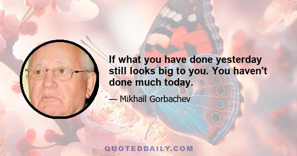 If what you have done yesterday still looks big to you. You haven't done much today.