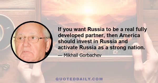 If you want Russia to be a real fully developed partner, then America should invest in Russia and activate Russia as a strong nation.