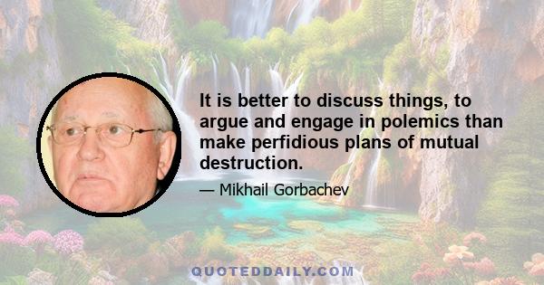 It is better to discuss things, to argue and engage in polemics than make perfidious plans of mutual destruction.