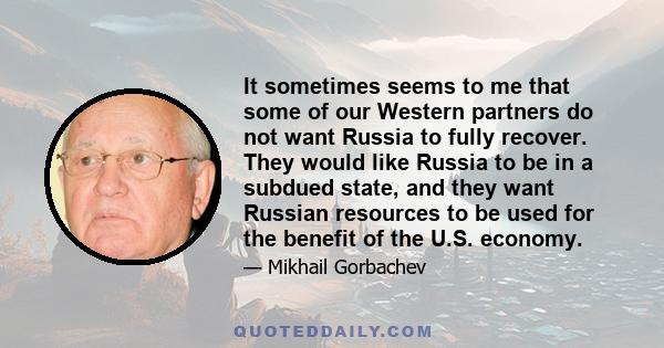 It sometimes seems to me that some of our Western partners do not want Russia to fully recover. They would like Russia to be in a subdued state, and they want Russian resources to be used for the benefit of the U.S.