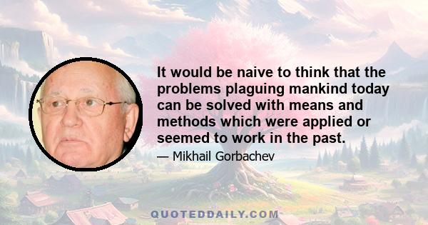 It would be naive to think that the problems plaguing mankind today can be solved with means and methods which were applied or seemed to work in the past.