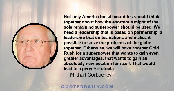 Not only America but all countries should think together about how the enormous might of the sole remaining superpower should be used. We need a leadership that is based on partnership, a leadership that unites nations