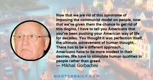 Now that we are rid of this syndrome of imposing the communist model on people, now that we've given them the chance to get rid of this dogma, I have to tell you Americans that you've been pushing your American way of