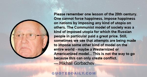 Please remember one lesson of the 20th century. One cannot force happiness, impose happiness on nations by imposing any kind of utopia on others. The Communist model of society was a kind of imposed utopia for which the 