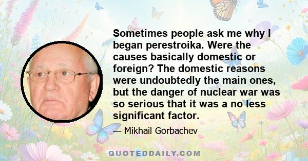 Sometimes people ask me why I began perestroika. Were the causes basically domestic or foreign? The domestic reasons were undoubtedly the main ones, but the danger of nuclear war was so serious that it was a no less