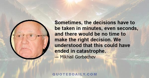 Sometimes, the decisions have to be taken in minutes, even seconds, and there would be no time to make the right decision. We understood that this could have ended in catastrophe.