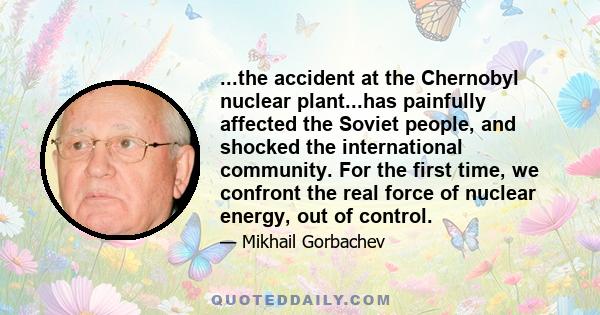 ...the accident at the Chernobyl nuclear plant...has painfully affected the Soviet people, and shocked the international community. For the first time, we confront the real force of nuclear energy, out of control.