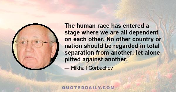 The human race has entered a stage where we are all dependent on each other. No other country or nation should be regarded in total separation from another, let alone pitted against another.