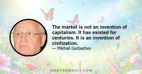 The market is not an invention of capitalism. It has existed for centuries. It is an invention of civilization.