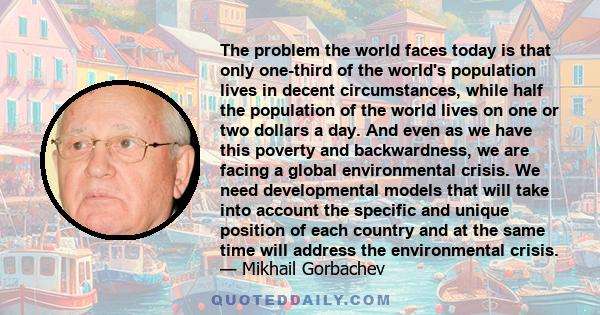 The problem the world faces today is that only one-third of the world's population lives in decent circumstances, while half the population of the world lives on one or two dollars a day. And even as we have this