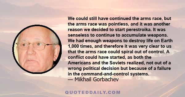 We could still have continued the arms race, but the arms race was pointless, and it was another reason we decided to start perestroika. It was senseless to continue to accumulate weapons. We had enough weapons to