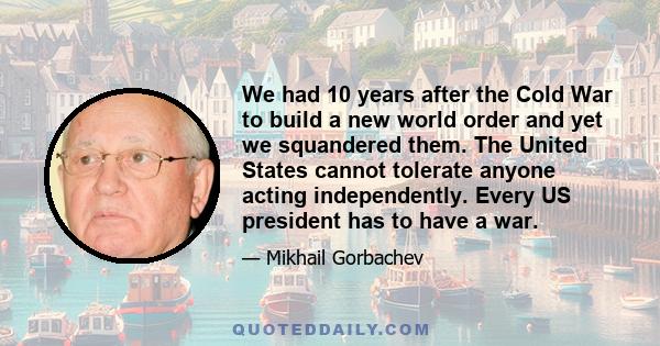 We had 10 years after the Cold War to build a new world order and yet we squandered them. The United States cannot tolerate anyone acting independently. Every US president has to have a war.