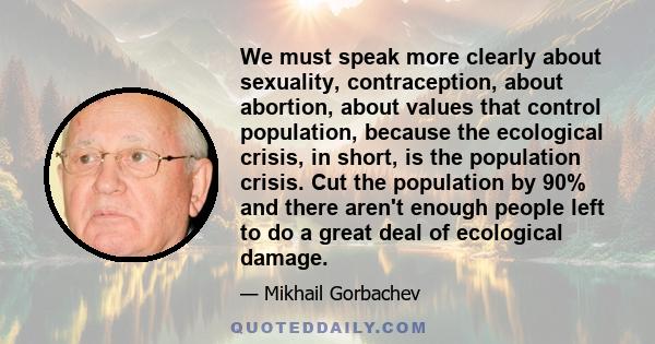 We must speak more clearly about sexuality, contraception, about abortion, about values that control population, because the ecological crisis, in short, is the population crisis. Cut the population by 90% and there