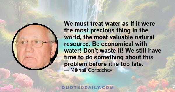 We must treat water as if it were the most precious thing in the world, the most valuable natural resource. Be economical with water! Don't waste it! We still have time to do something about this problem before it is