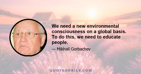 We need a new environmental consciousness on a global basis. To do this, we need to educate people.