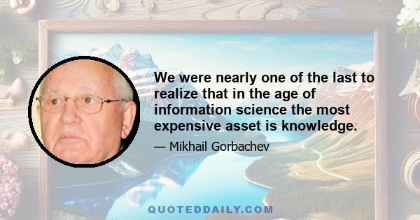 We were nearly one of the last to realize that in the age of information science the most expensive asset is knowledge.