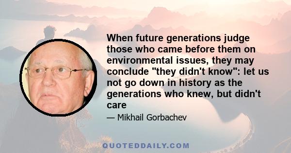 When future generations judge those who came before them on environmental issues, they may conclude they didn't know: let us not go down in history as the generations who knew, but didn't care