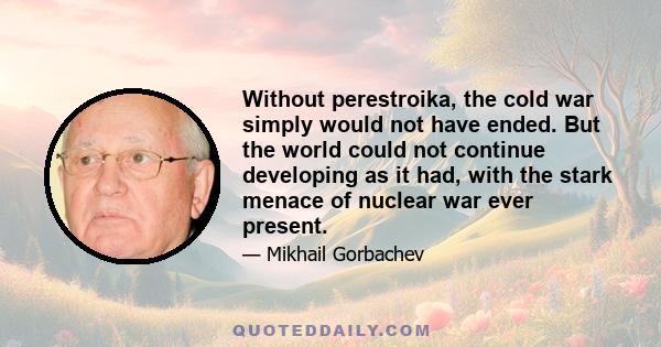 Without perestroika, the cold war simply would not have ended. But the world could not continue developing as it had, with the stark menace of nuclear war ever present.