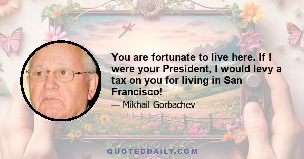 You are fortunate to live here. If I were your President, I would levy a tax on you for living in San Francisco!