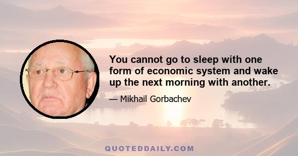 You cannot go to sleep with one form of economic system and wake up the next morning with another.