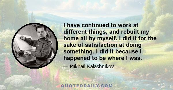 I have continued to work at different things, and rebuilt my home all by myself. I did it for the sake of satisfaction at doing something. I did it because I happened to be where I was.