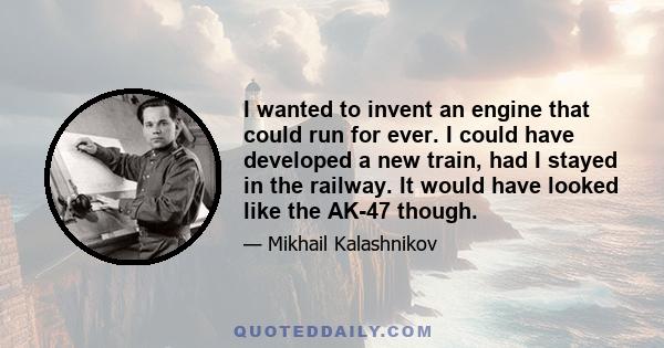 I wanted to invent an engine that could run for ever. I could have developed a new train, had I stayed in the railway. It would have looked like the AK-47 though.