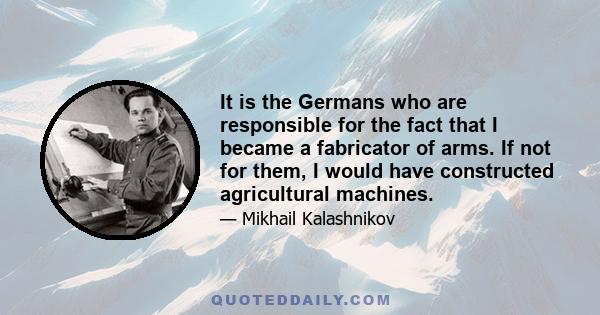 It is the Germans who are responsible for the fact that I became a fabricator of arms. If not for them, I would have constructed agricultural machines. (...) If someone asks me how I can sleep at night knowing that my