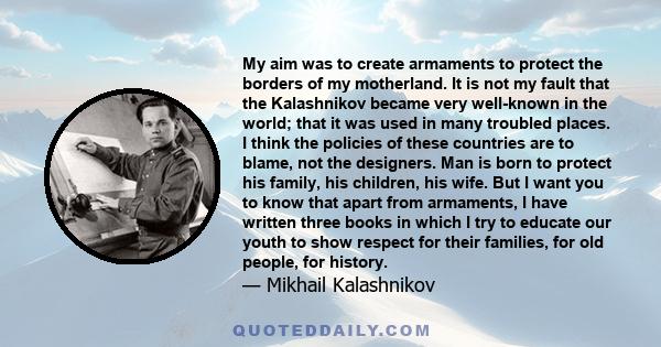 My aim was to create armaments to protect the borders of my motherland. It is not my fault that the Kalashnikov became very well-known in the world; that it was used in many troubled places. I think the policies of