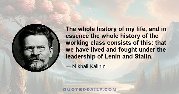 The whole history of my life, and in essence the whole history of the working class consists of this: that we have lived and fought under the leadership of Lenin and Stalin.