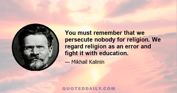 You must remember that we persecute nobody for religion. We regard religion as an error and fight it with education.