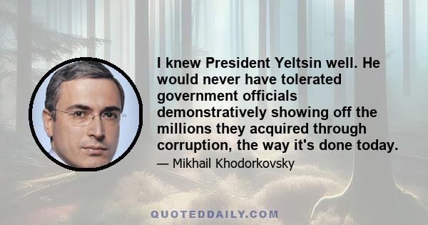 I knew President Yeltsin well. He would never have tolerated government officials demonstratively showing off the millions they acquired through corruption, the way it's done today.