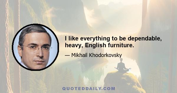 I like everything to be dependable, heavy, English furniture.