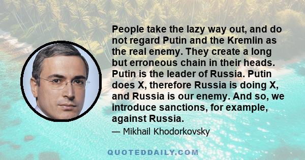 People take the lazy way out, and do not regard Putin and the Kremlin as the real enemy. They create a long but erroneous chain in their heads. Putin is the leader of Russia. Putin does X, therefore Russia is doing X,