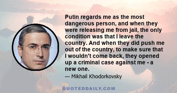 Putin regards me as the most dangerous person, and when they were releasing me from jail, the only condition was that I leave the country. And when they did push me out of the country, to make sure that I wouldn't come