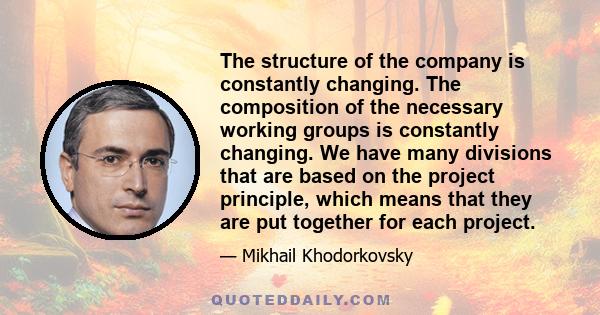 The structure of the company is constantly changing. The composition of the necessary working groups is constantly changing. We have many divisions that are based on the project principle, which means that they are put