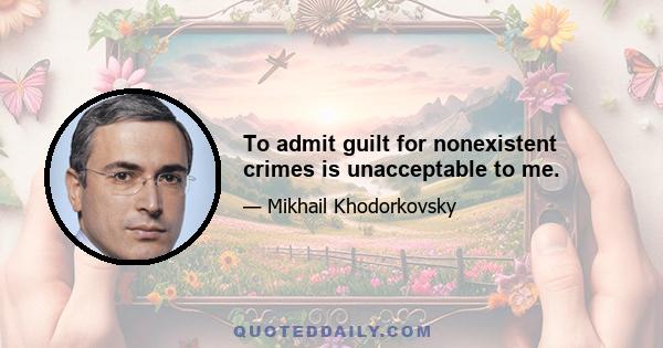 To admit guilt for nonexistent crimes is unacceptable to me.