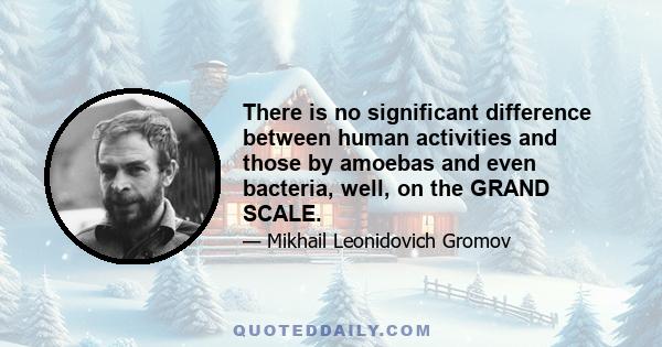 There is no significant difference between human activities and those by amoebas and even bacteria, well, on the GRAND SCALE.