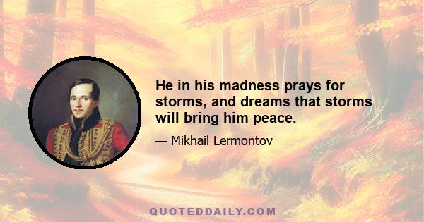 He in his madness prays for storms, and dreams that storms will bring him peace.