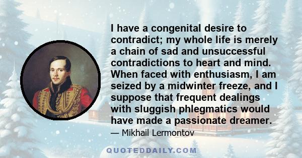 I have a congenital desire to contradict; my whole life is merely a chain of sad and unsuccessful contradictions to heart and mind. When faced with enthusiasm, I am seized by a midwinter freeze, and I suppose that