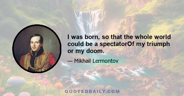 I was born, so that the whole world could be a spectatorOf my triumph or my doom.