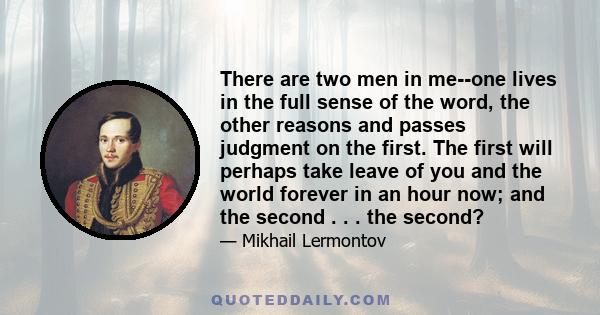 There are two men in me--one lives in the full sense of the word, the other reasons and passes judgment on the first. The first will perhaps take leave of you and the world forever in an hour now; and the second . . .